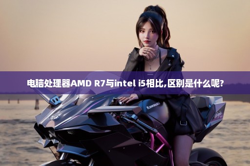 电脑处理器AMD R7与intel i5相比,区别是什么呢?