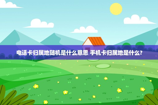 电话卡归属地随机是什么意思 手机卡归属地是什么?