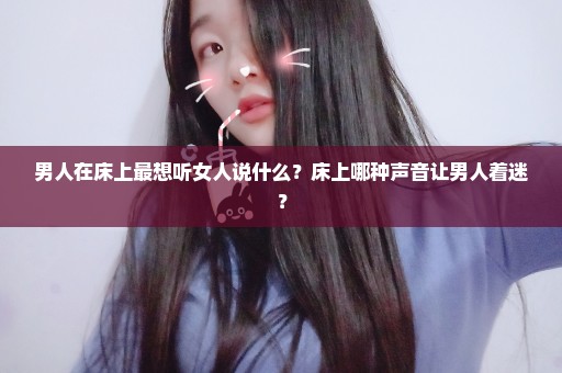 男人在床上最想听女人说什么？床上哪种声音让男人着迷？