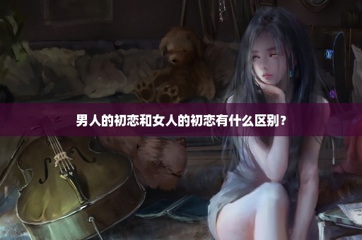 男人的初恋和女人的初恋有什么区别？