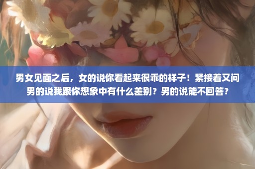 男女见面之后，女的说你看起来很乖的样子！紧接着又问男的说我跟你想象中有什么差别？男的说能不回答？