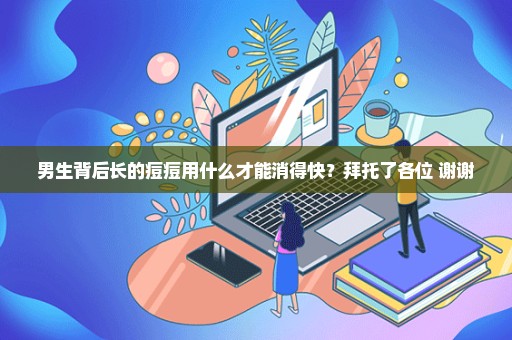 男生背后长的痘痘用什么才能消得快？拜托了各位 谢谢