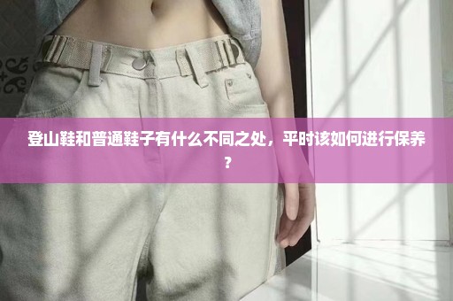 登山鞋和普通鞋子有什么不同之处，平时该如何进行保养？