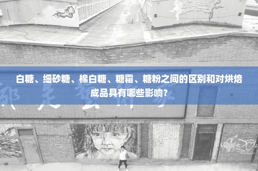 白糖、细砂糖、棉白糖、糖霜、糖粉之间的区别和对烘焙成品具有哪些影响？