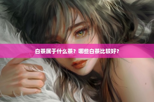 白茶属于什么茶？哪些白茶比较好？