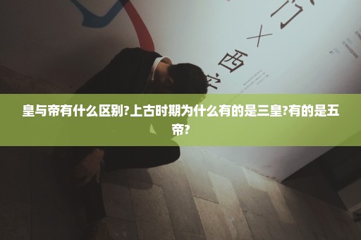 皇与帝有什么区别?上古时期为什么有的是三皇?有的是五帝?