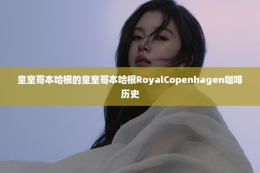 皇室哥本哈根的皇室哥本哈根RoyalCopenhagen咖啡历史