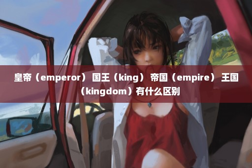 皇帝（emperor） 国王（king） 帝国（empire） 王国（kingdom）有什么区别