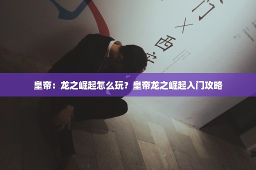 皇帝：龙之崛起怎么玩？皇帝龙之崛起入门攻略