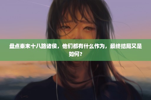 盘点秦末十八路诸侯，他们都有什么作为，最终结局又是如何？