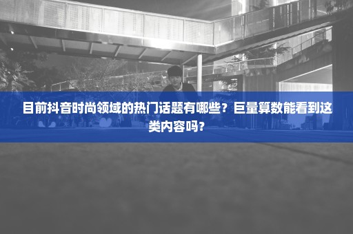 目前抖音时尚领域的热门话题有哪些？巨量算数能看到这类内容吗？