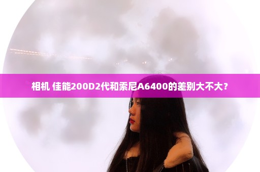 相机 佳能200D2代和索尼A6400的差别大不大？