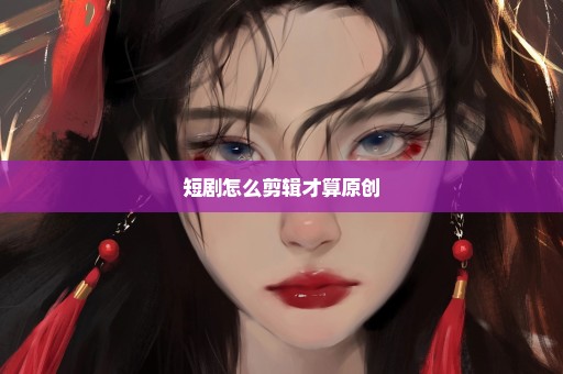 短剧怎么剪辑才算原创