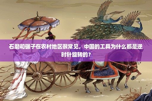 石磨和碾子在农村地区很常见，中国的工具为什么都是逆时针旋转的？