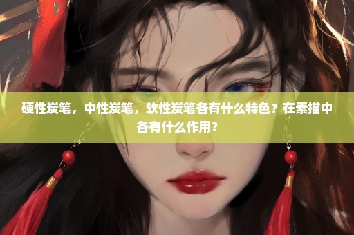 硬性炭笔，中性炭笔，软性炭笔各有什么特色？在素描中各有什么作用？