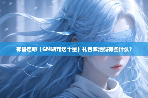 神兽连萌（GM刷充送十星）礼包激活码有些什么？