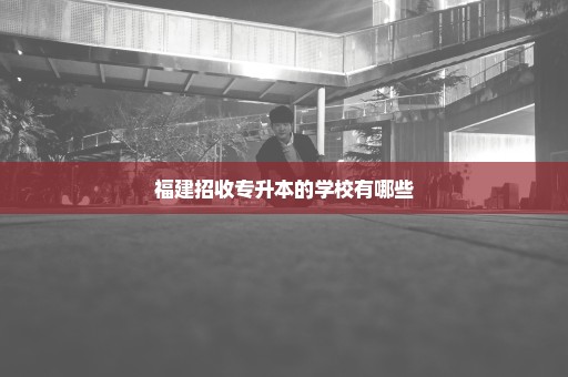 福建招收专升本的学校有哪些