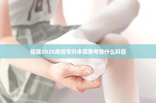 福建2025统招专升本需要考些什么科目