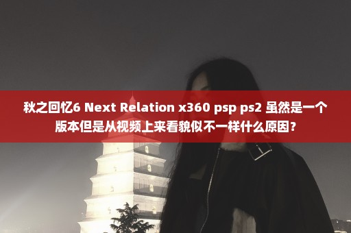 秋之回忆6 Next Relation x360 psp ps2 虽然是一个版本但是从视频上来看貌似不一样什么原因？