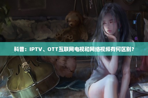 科普：IPTV、OTT互联网电视和网络视频有何区别？