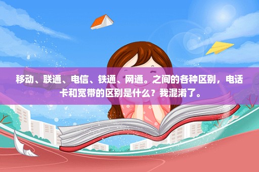 移动、联通、电信、铁通、网通。之间的各种区别，电话卡和宽带的区别是什么？我混淆了。