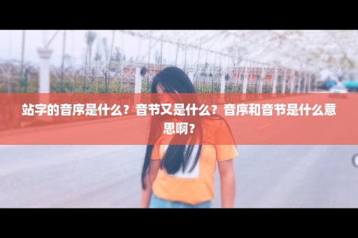 站字的音序是什么？音节又是什么？音序和音节是什么意思啊？