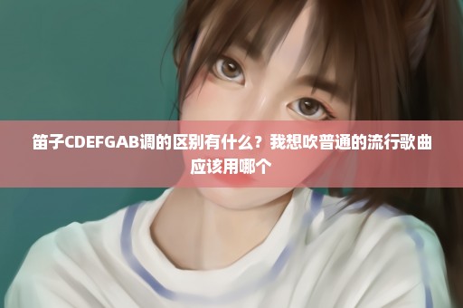 笛子CDEFGAB调的区别有什么？我想吹普通的流行歌曲应该用哪个