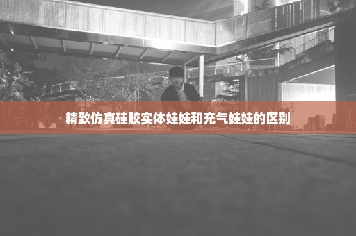 精致仿真硅胶实体娃娃和充气娃娃的区别