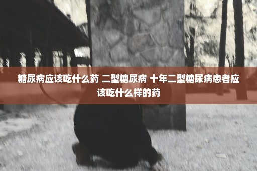 糖尿病应该吃什么药 二型糖尿病 十年二型糖尿病患者应该吃什么样的药