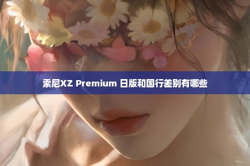 索尼XZ Premium 日版和国行差别有哪些