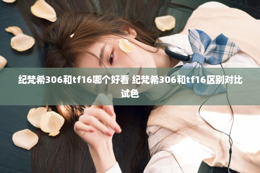 纪梵希306和tf16哪个好看 纪梵希306和tf16区别对比试色