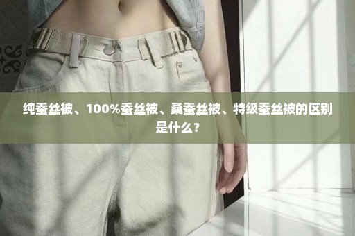 纯蚕丝被、100%蚕丝被、桑蚕丝被、特级蚕丝被的区别是什么？