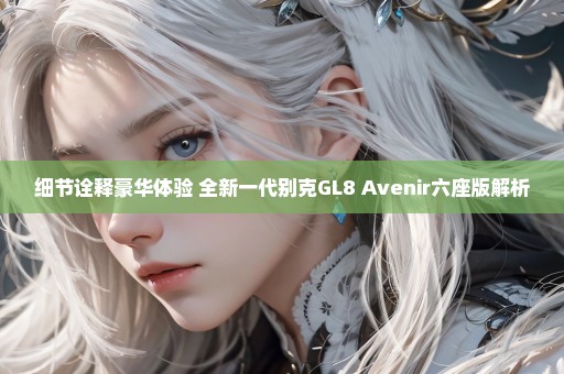 细节诠释豪华体验 全新一代别克GL8 Avenir六座版解析