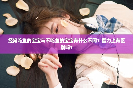 经常吃鱼的宝宝与不吃鱼的宝宝有什么不同？智力上有区别吗？