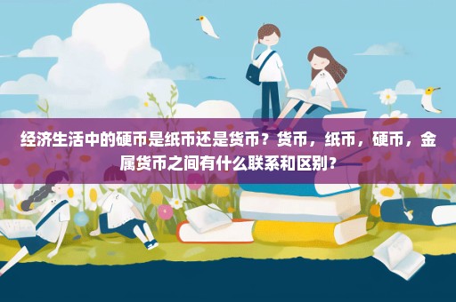 经济生活中的硬币是纸币还是货币？货币，纸币，硬币，金属货币之间有什么联系和区别？