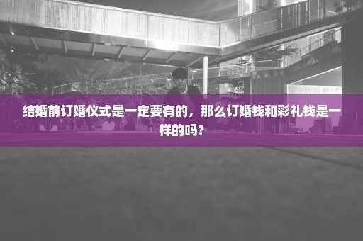 结婚前订婚仪式是一定要有的，那么订婚钱和彩礼钱是一样的吗？