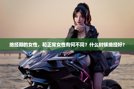 绝经期的女性，和正常女性有何不同？什么时候绝经好？