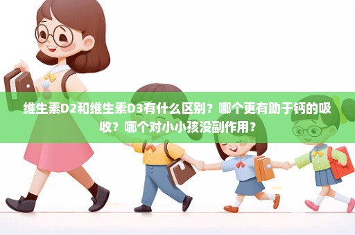 维生素D2和维生素D3有什么区别？哪个更有助于钙的吸收？哪个对小小孩没副作用？