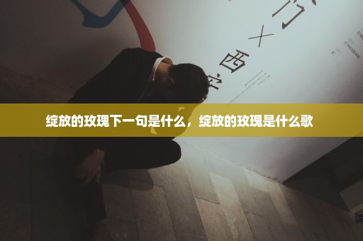 绽放的玫瑰下一句是什么，绽放的玫瑰是什么歌 