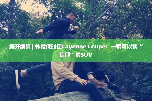 编开编聊 | 体验保时捷Cayenne Coupe：一辆可以谈“信仰”的SUV