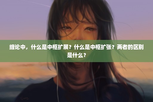 缠论中，什么是中枢扩展？什么是中枢扩张？两者的区别是什么？