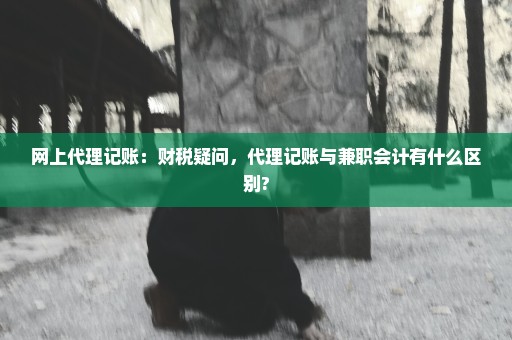 网上代理记账：财税疑问，代理记账与兼职会计有什么区别?