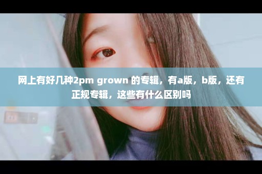 网上有好几种2pm grown 的专辑，有a版，b版，还有正规专辑，这些有什么区别吗