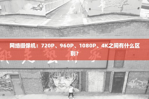 网络摄像机：720P、960P、1080P、4K之间有什么区别？