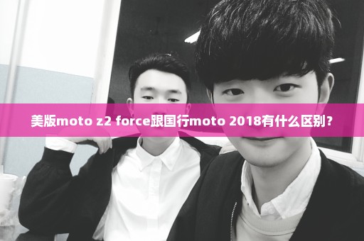 美版moto z2 force跟国行moto 2018有什么区别？