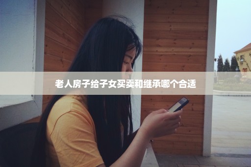 老人房子给子女买卖和继承哪个合适