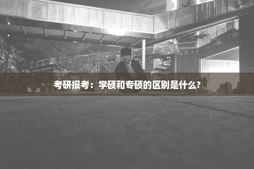 考研报考：学硕和专硕的区别是什么?