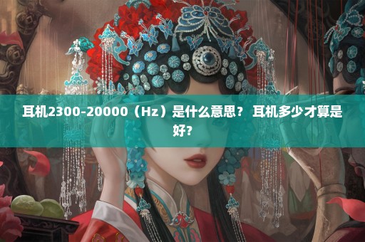 耳机2300-20000（Hz）是什么意思？ 耳机多少才算是好？