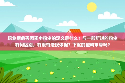 职业病危害因素中粉尘的定义是什么？与一般所说的粉尘有何区别，有没有法规依据？下沉的塑料末算吗？