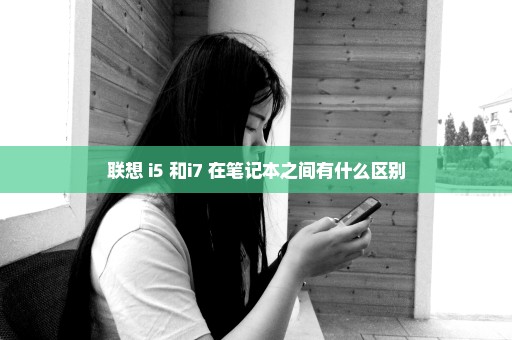 联想 i5 和i7 在笔记本之间有什么区别